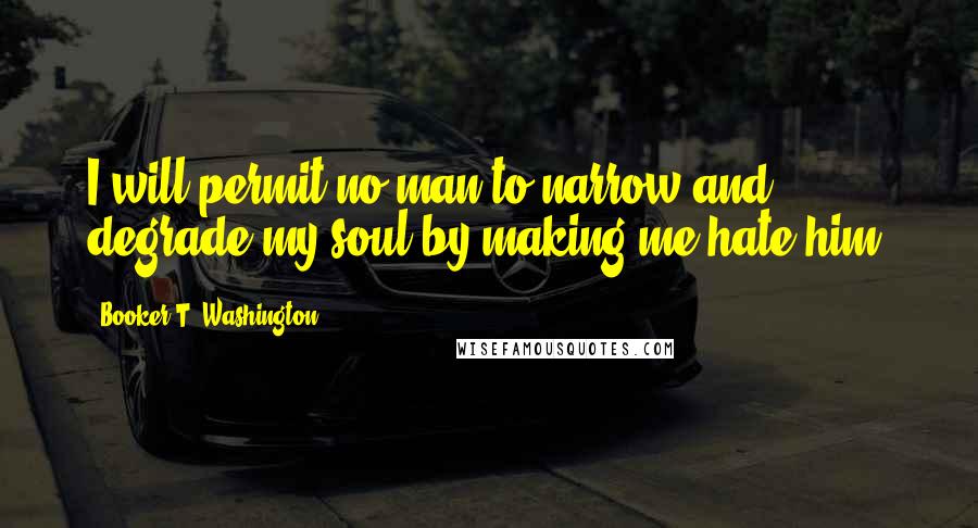 Booker T. Washington Quotes: I will permit no man to narrow and degrade my soul by making me hate him.