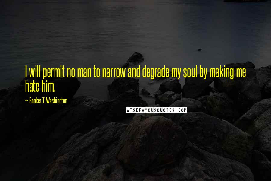 Booker T. Washington Quotes: I will permit no man to narrow and degrade my soul by making me hate him.