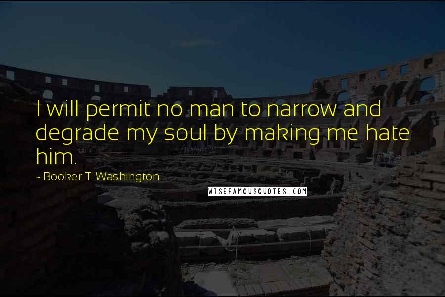 Booker T. Washington Quotes: I will permit no man to narrow and degrade my soul by making me hate him.