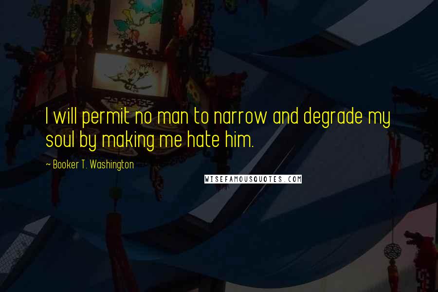 Booker T. Washington Quotes: I will permit no man to narrow and degrade my soul by making me hate him.