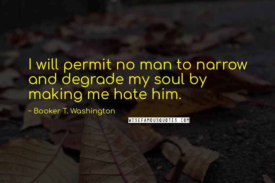Booker T. Washington Quotes: I will permit no man to narrow and degrade my soul by making me hate him.