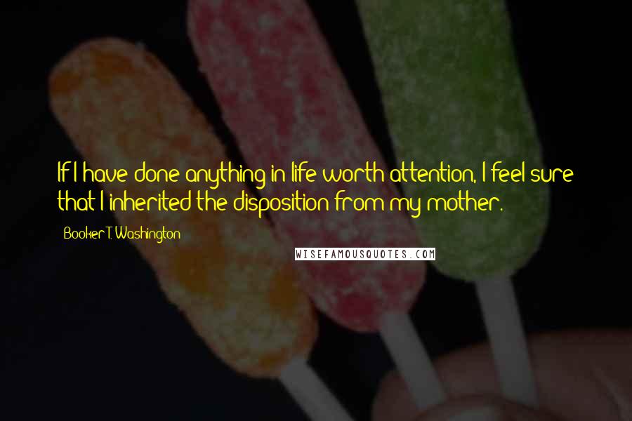 Booker T. Washington Quotes: If I have done anything in life worth attention, I feel sure that I inherited the disposition from my mother.