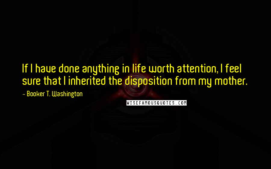 Booker T. Washington Quotes: If I have done anything in life worth attention, I feel sure that I inherited the disposition from my mother.