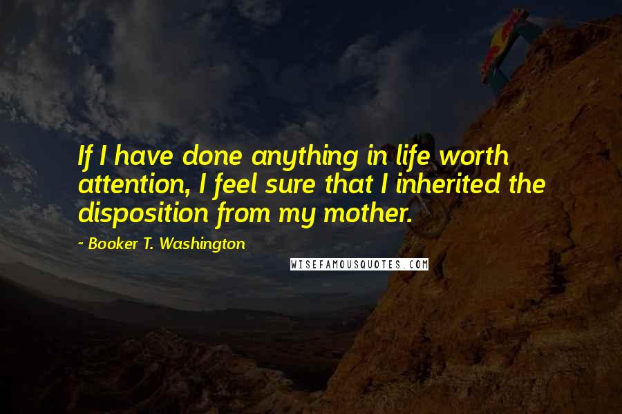 Booker T. Washington Quotes: If I have done anything in life worth attention, I feel sure that I inherited the disposition from my mother.