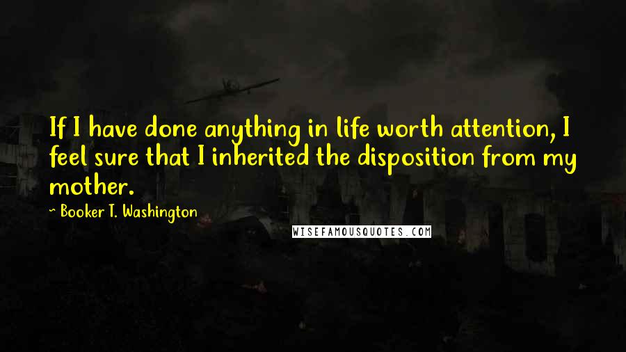 Booker T. Washington Quotes: If I have done anything in life worth attention, I feel sure that I inherited the disposition from my mother.
