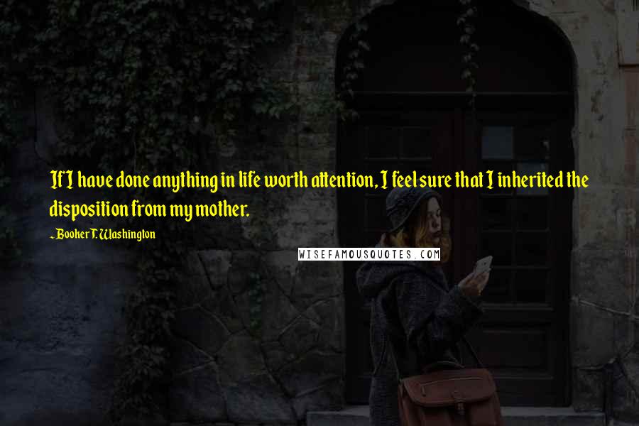 Booker T. Washington Quotes: If I have done anything in life worth attention, I feel sure that I inherited the disposition from my mother.