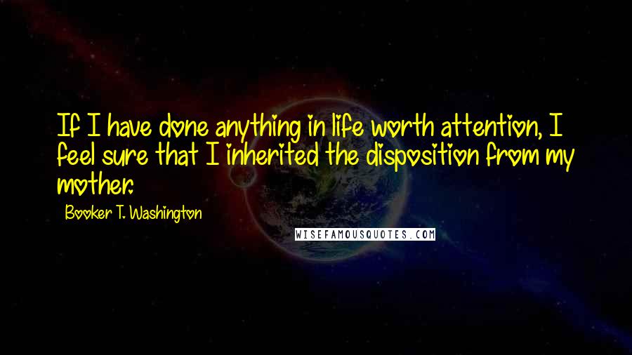 Booker T. Washington Quotes: If I have done anything in life worth attention, I feel sure that I inherited the disposition from my mother.