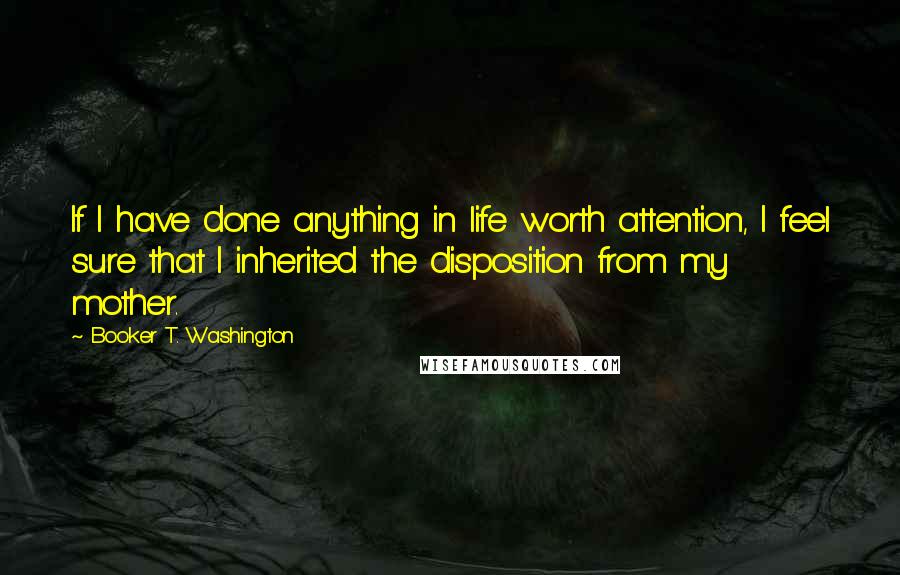 Booker T. Washington Quotes: If I have done anything in life worth attention, I feel sure that I inherited the disposition from my mother.