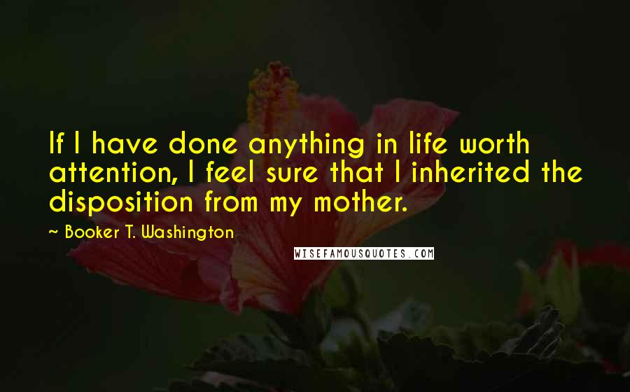 Booker T. Washington Quotes: If I have done anything in life worth attention, I feel sure that I inherited the disposition from my mother.