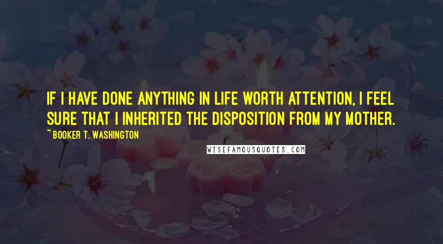 Booker T. Washington Quotes: If I have done anything in life worth attention, I feel sure that I inherited the disposition from my mother.