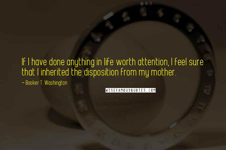 Booker T. Washington Quotes: If I have done anything in life worth attention, I feel sure that I inherited the disposition from my mother.