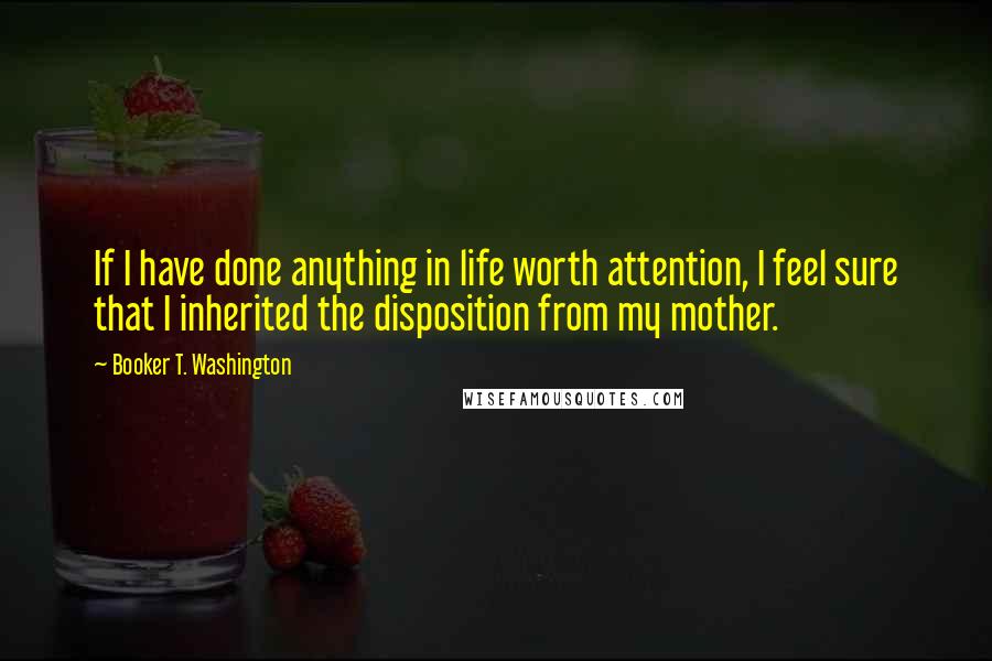 Booker T. Washington Quotes: If I have done anything in life worth attention, I feel sure that I inherited the disposition from my mother.