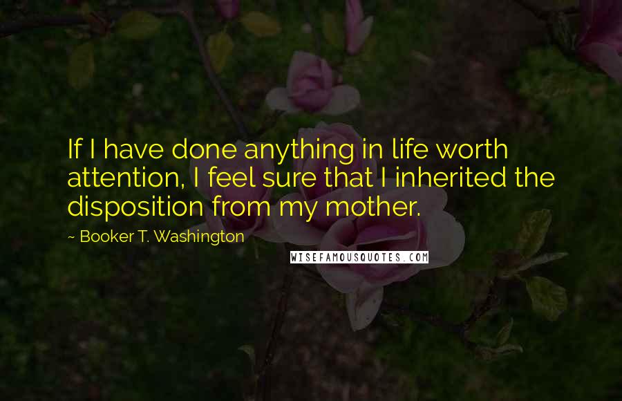 Booker T. Washington Quotes: If I have done anything in life worth attention, I feel sure that I inherited the disposition from my mother.