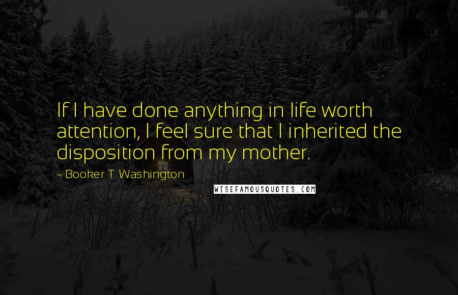 Booker T. Washington Quotes: If I have done anything in life worth attention, I feel sure that I inherited the disposition from my mother.