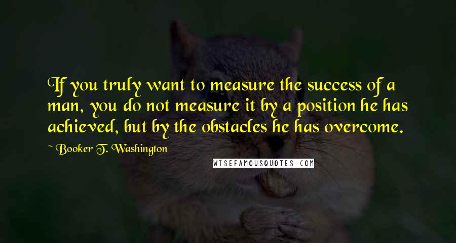 Booker T. Washington Quotes: If you truly want to measure the success of a man, you do not measure it by a position he has achieved, but by the obstacles he has overcome.
