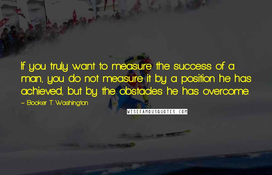 Booker T. Washington Quotes: If you truly want to measure the success of a man, you do not measure it by a position he has achieved, but by the obstacles he has overcome.