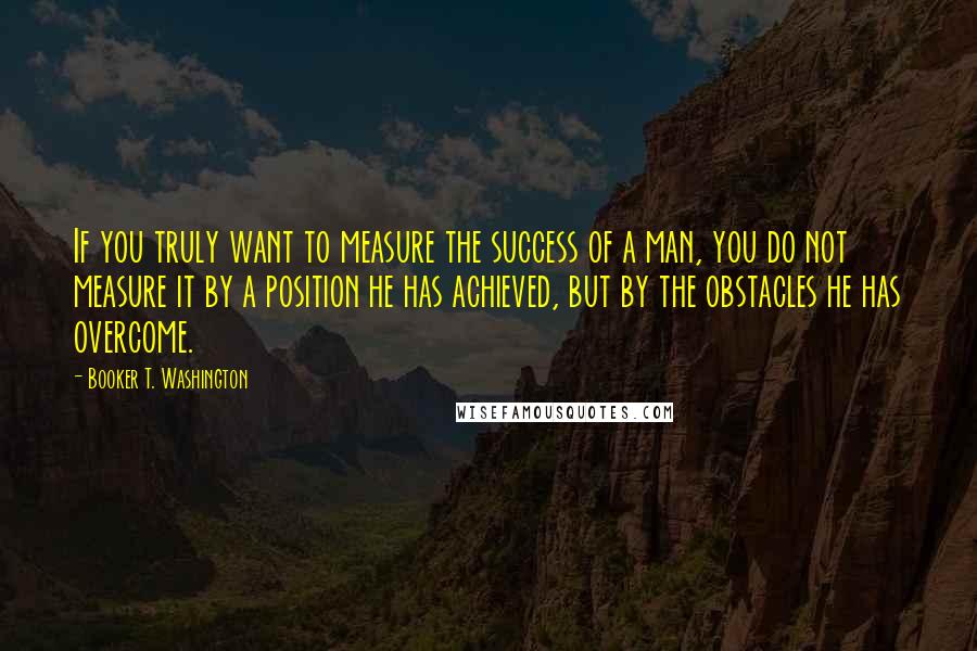 Booker T. Washington Quotes: If you truly want to measure the success of a man, you do not measure it by a position he has achieved, but by the obstacles he has overcome.