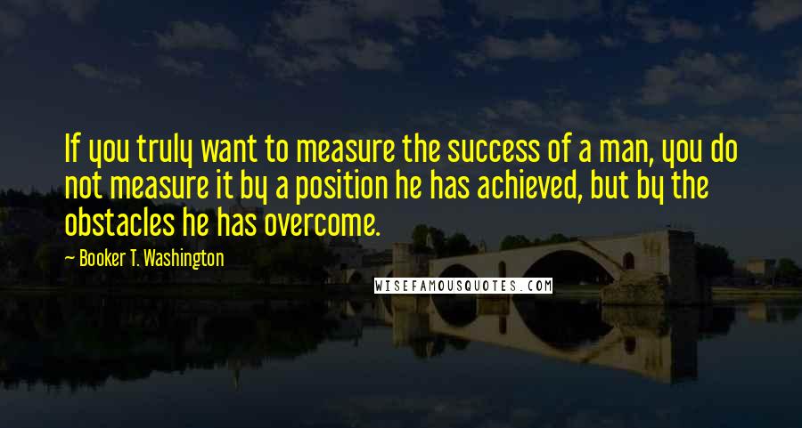 Booker T. Washington Quotes: If you truly want to measure the success of a man, you do not measure it by a position he has achieved, but by the obstacles he has overcome.