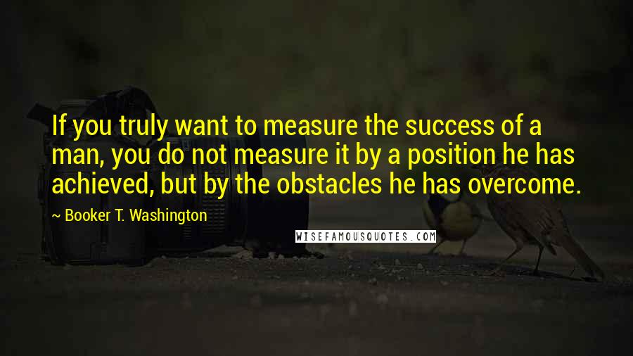 Booker T. Washington Quotes: If you truly want to measure the success of a man, you do not measure it by a position he has achieved, but by the obstacles he has overcome.