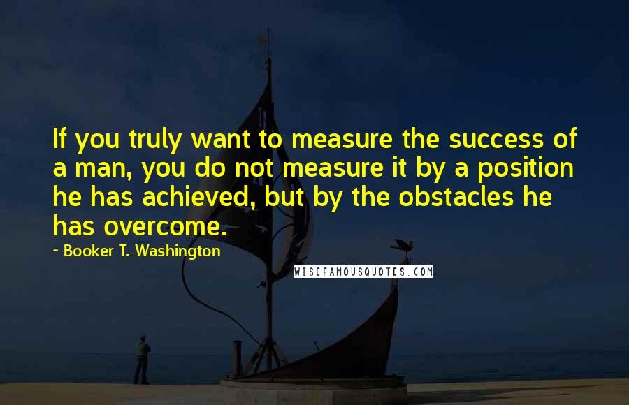 Booker T. Washington Quotes: If you truly want to measure the success of a man, you do not measure it by a position he has achieved, but by the obstacles he has overcome.