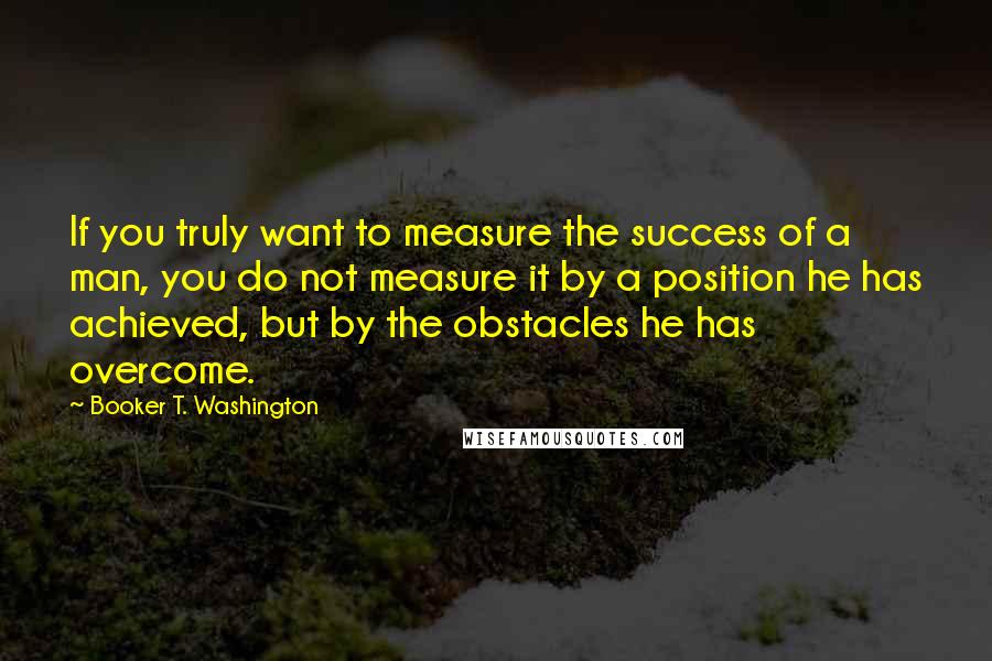Booker T. Washington Quotes: If you truly want to measure the success of a man, you do not measure it by a position he has achieved, but by the obstacles he has overcome.