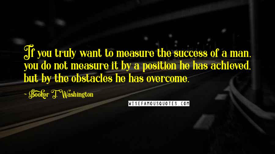 Booker T. Washington Quotes: If you truly want to measure the success of a man, you do not measure it by a position he has achieved, but by the obstacles he has overcome.
