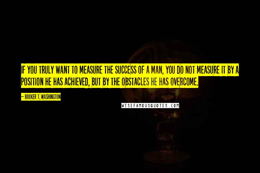 Booker T. Washington Quotes: If you truly want to measure the success of a man, you do not measure it by a position he has achieved, but by the obstacles he has overcome.