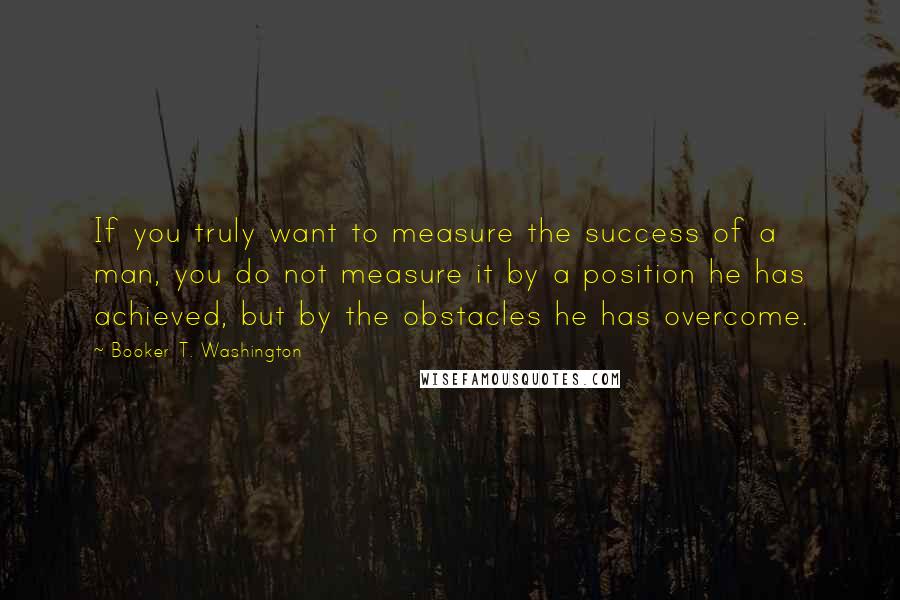 Booker T. Washington Quotes: If you truly want to measure the success of a man, you do not measure it by a position he has achieved, but by the obstacles he has overcome.