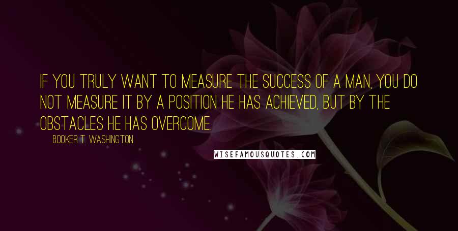 Booker T. Washington Quotes: If you truly want to measure the success of a man, you do not measure it by a position he has achieved, but by the obstacles he has overcome.