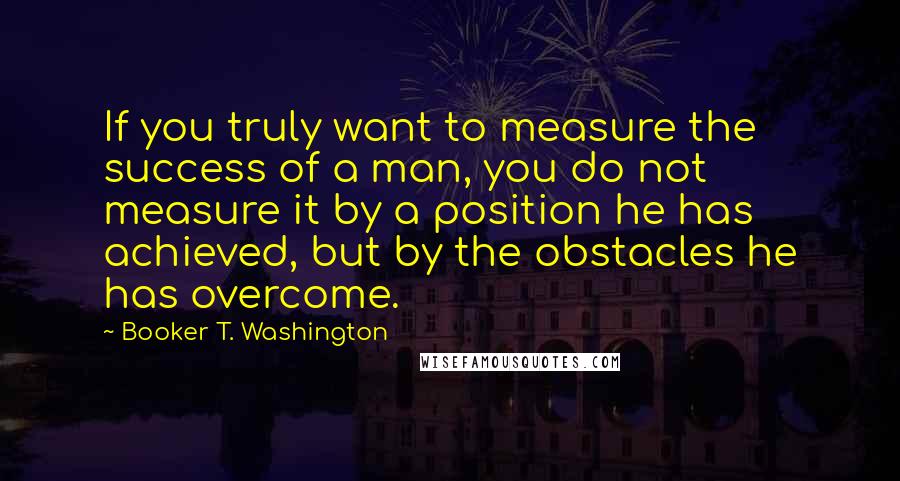 Booker T. Washington Quotes: If you truly want to measure the success of a man, you do not measure it by a position he has achieved, but by the obstacles he has overcome.