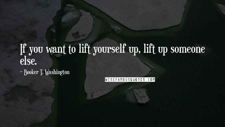 Booker T. Washington Quotes: If you want to lift yourself up, lift up someone else.