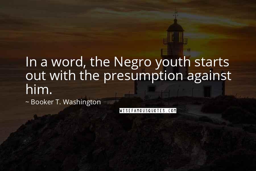 Booker T. Washington Quotes: In a word, the Negro youth starts out with the presumption against him.