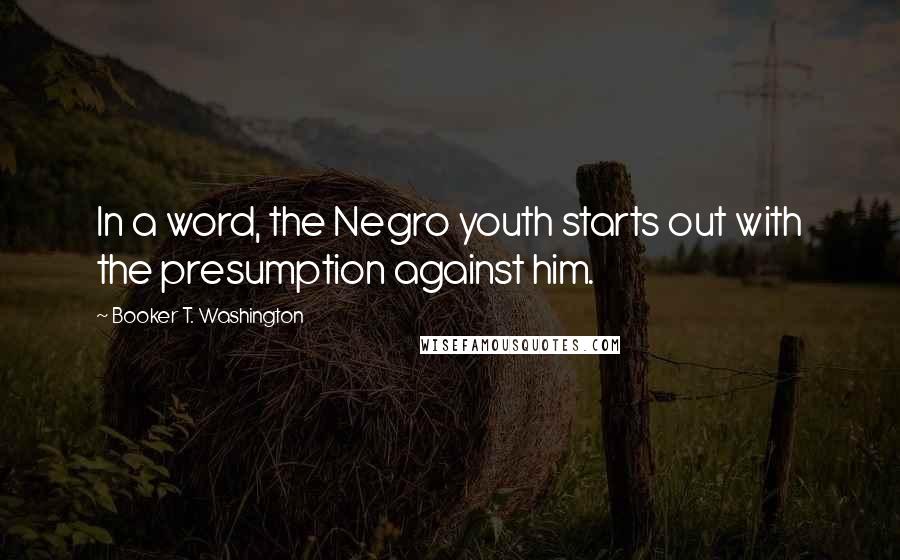 Booker T. Washington Quotes: In a word, the Negro youth starts out with the presumption against him.