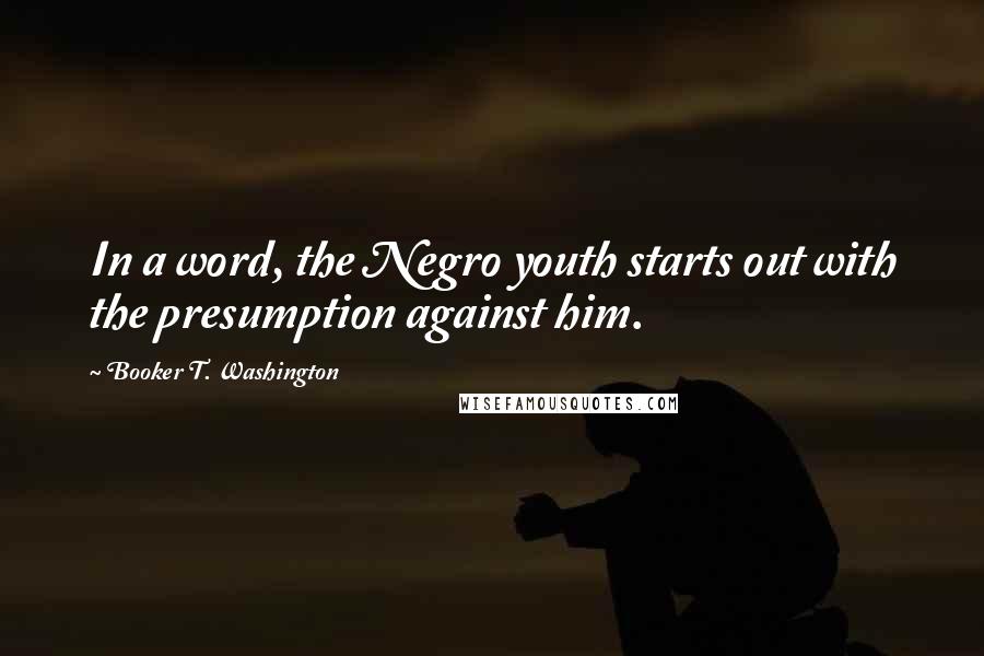 Booker T. Washington Quotes: In a word, the Negro youth starts out with the presumption against him.