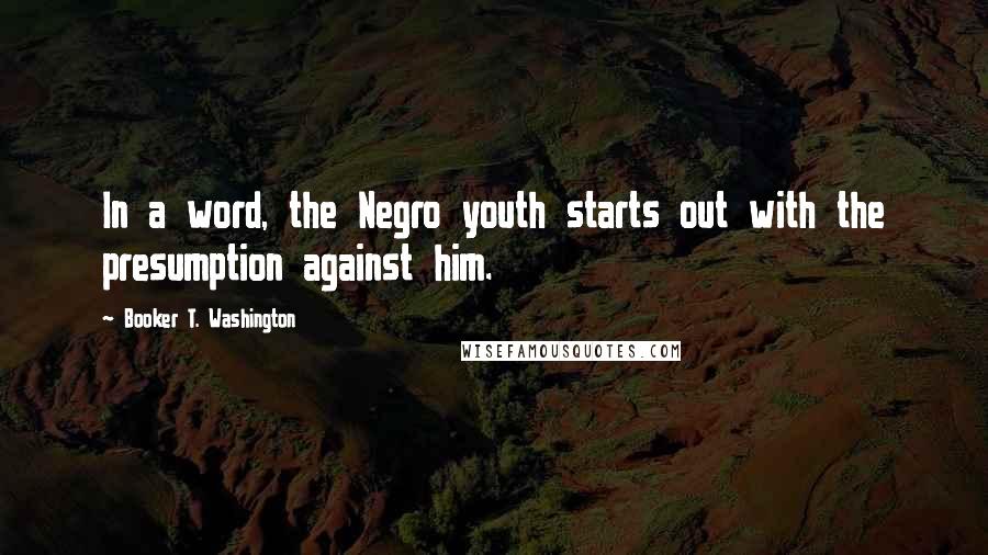 Booker T. Washington Quotes: In a word, the Negro youth starts out with the presumption against him.
