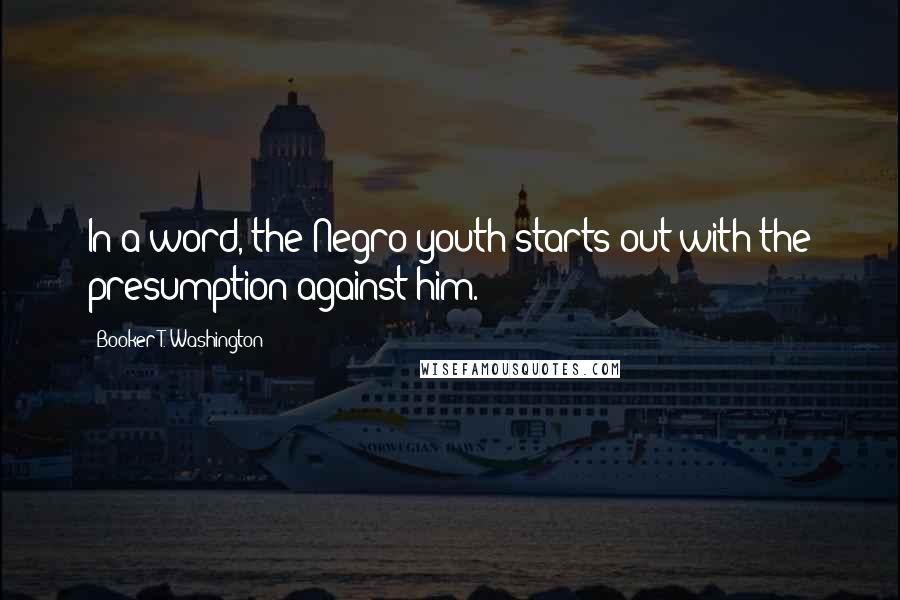 Booker T. Washington Quotes: In a word, the Negro youth starts out with the presumption against him.