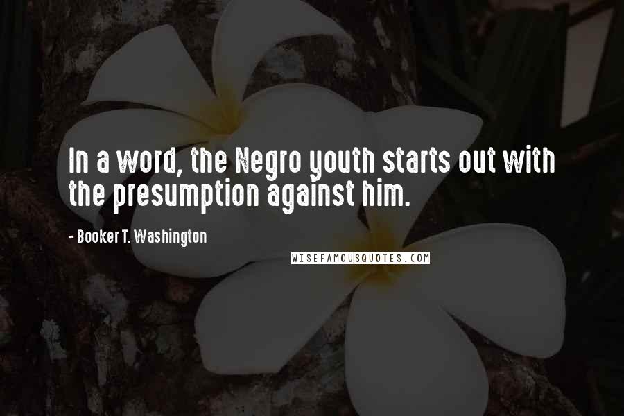 Booker T. Washington Quotes: In a word, the Negro youth starts out with the presumption against him.