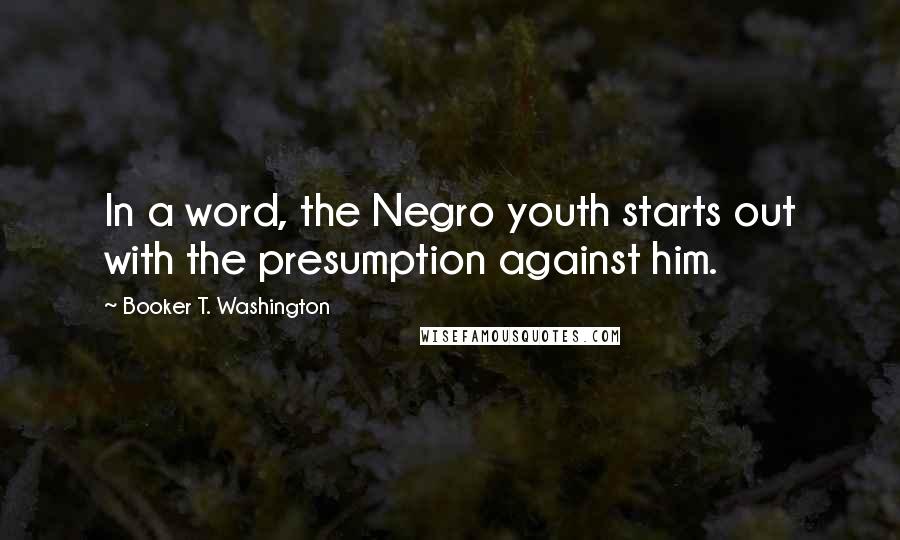 Booker T. Washington Quotes: In a word, the Negro youth starts out with the presumption against him.