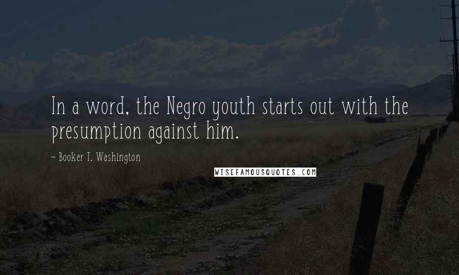 Booker T. Washington Quotes: In a word, the Negro youth starts out with the presumption against him.