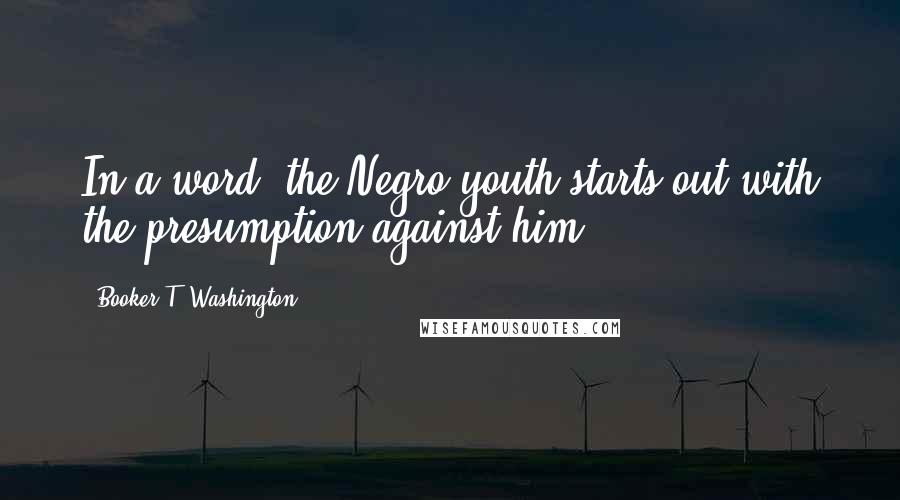 Booker T. Washington Quotes: In a word, the Negro youth starts out with the presumption against him.