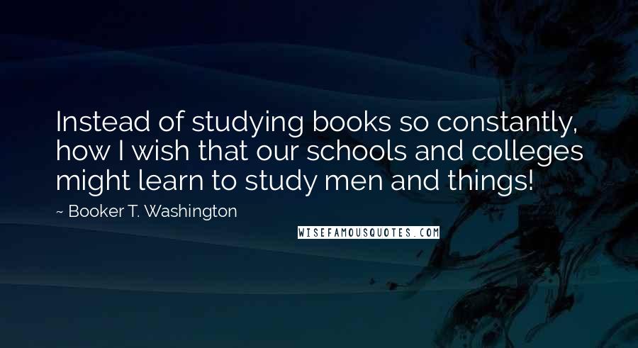 Booker T. Washington Quotes: Instead of studying books so constantly, how I wish that our schools and colleges might learn to study men and things!