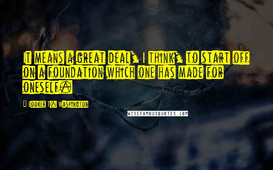 Booker T. Washington Quotes: It means a great deal, I think, to start off on a foundation which one has made for oneself.