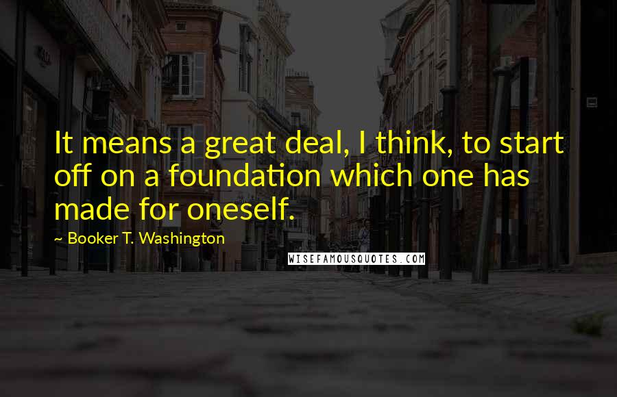 Booker T. Washington Quotes: It means a great deal, I think, to start off on a foundation which one has made for oneself.