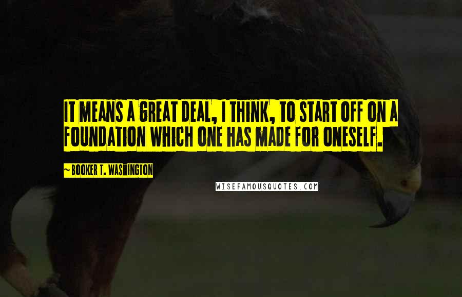 Booker T. Washington Quotes: It means a great deal, I think, to start off on a foundation which one has made for oneself.