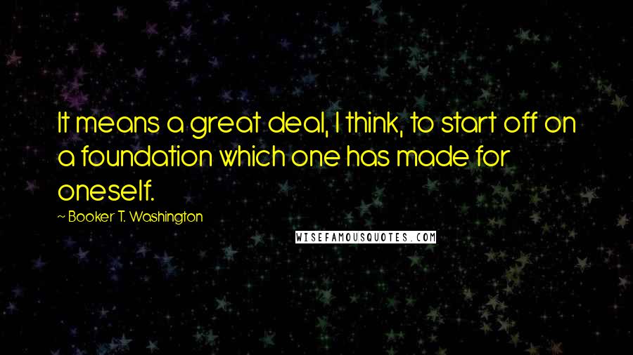 Booker T. Washington Quotes: It means a great deal, I think, to start off on a foundation which one has made for oneself.