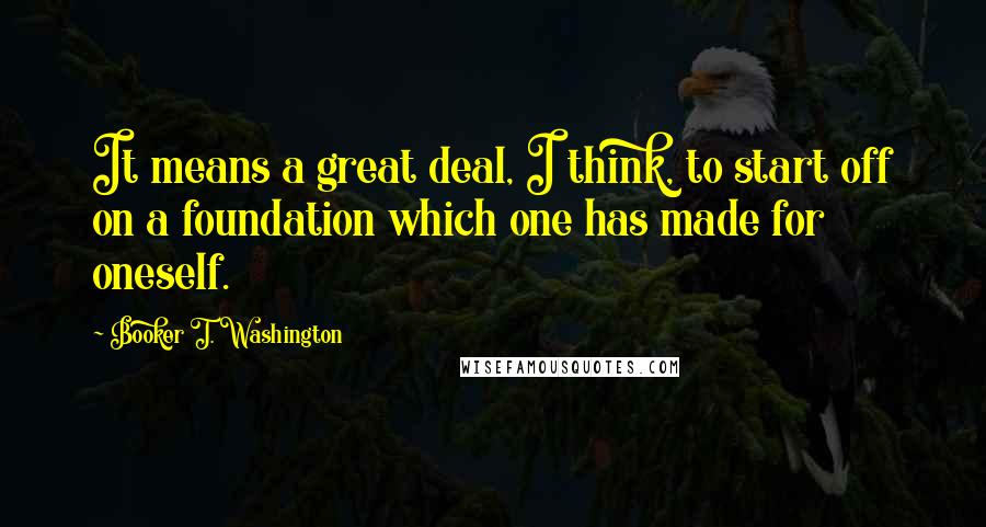 Booker T. Washington Quotes: It means a great deal, I think, to start off on a foundation which one has made for oneself.