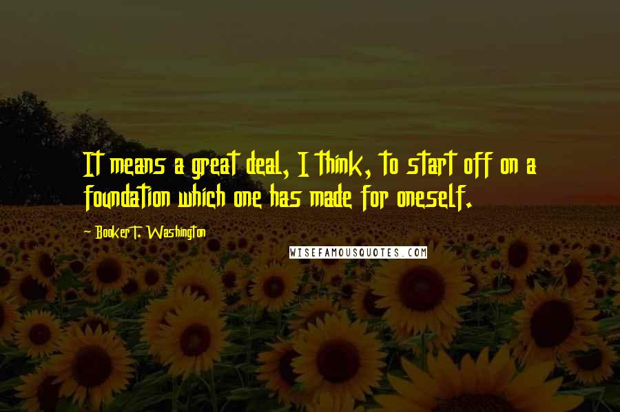 Booker T. Washington Quotes: It means a great deal, I think, to start off on a foundation which one has made for oneself.