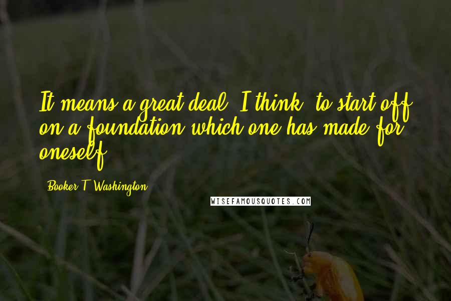 Booker T. Washington Quotes: It means a great deal, I think, to start off on a foundation which one has made for oneself.