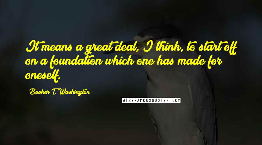 Booker T. Washington Quotes: It means a great deal, I think, to start off on a foundation which one has made for oneself.