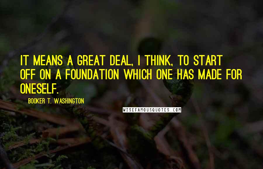 Booker T. Washington Quotes: It means a great deal, I think, to start off on a foundation which one has made for oneself.